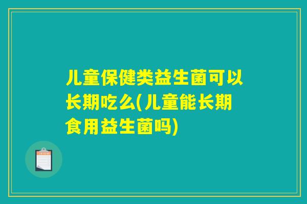 儿童保健类益生菌可以长期吃么(儿童能长期食用益生菌吗)
