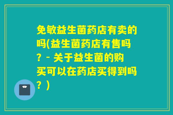 免敏益生菌药店有卖的吗(益生菌药店有售吗？- 关于益生菌的购买可以在药店买得到吗？)