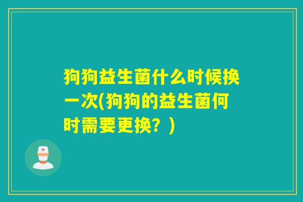 狗狗益生菌什么时候换一次(狗狗的益生菌何时需要更换？)