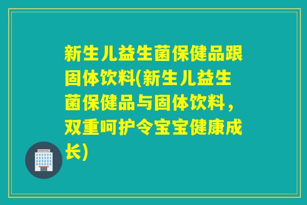 新生儿益生菌保健品跟固体饮料(新生儿益生菌保健品与固体饮料，双重呵护令宝宝健康成长)