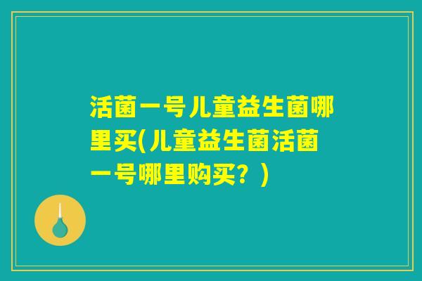 活菌一号儿童益生菌哪里买(儿童益生菌活菌一号哪里购买？)