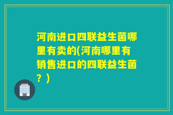 河南进口四联益生菌哪里有卖的(河南哪里有销售进口的四联益生菌？)