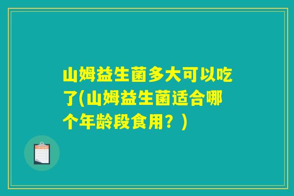 山姆益生菌多大可以吃了(山姆益生菌适合哪个年龄段食用？)
