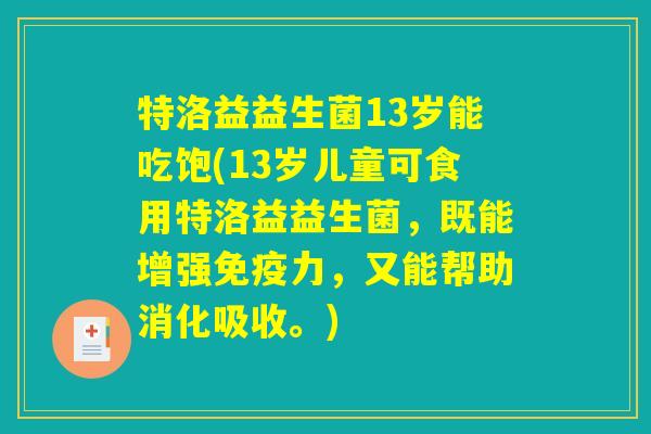 特洛益益生菌13岁能吃饱(13岁儿童可食用特洛益益生菌,既能增强力,又能帮助消化吸收。) 特洛益益生菌13岁能吃饱(13岁儿童可食用特洛益益生菌,既能增强力,又能帮助消化吸收。)