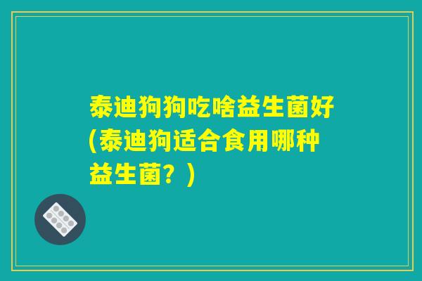 泰迪狗狗吃啥益生菌好(泰迪狗适合食用哪种益生菌？)
