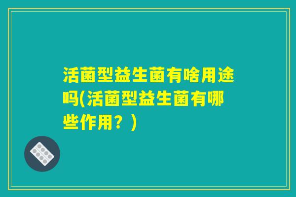 活菌型益生菌有啥用途吗(活菌型益生菌有哪些作用？)