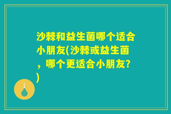 沙棘和益生菌哪个适合小朋友(沙棘或益生菌，哪个更适合小朋友？)