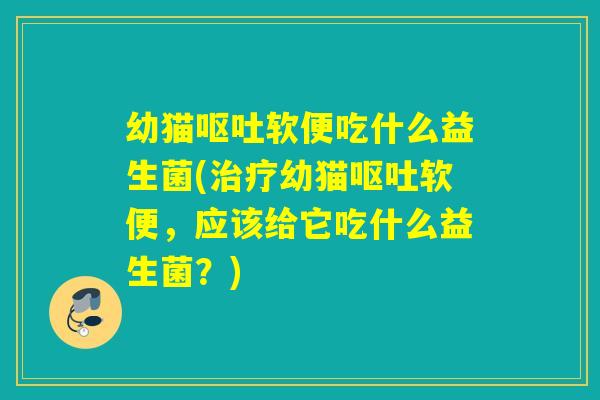 幼猫呕吐软便吃什么益生菌(治疗幼猫呕吐软便，应该给它吃什么益生菌？)