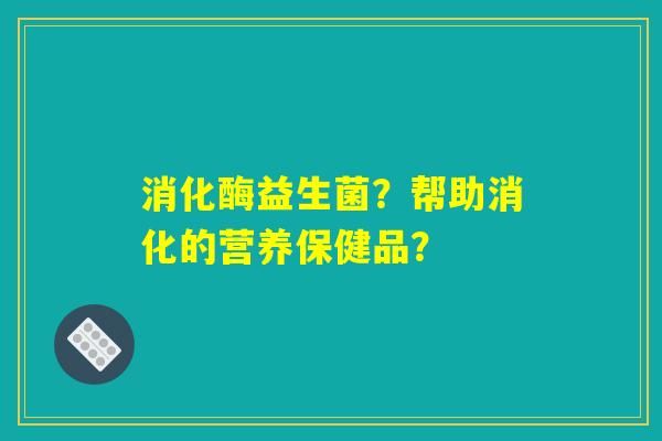 消化酶益生菌？帮助消化的营养保健品？