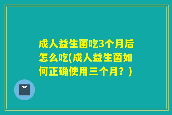 成人益生菌吃3个月后怎么吃(成人益生菌如何正确使用三个月？)