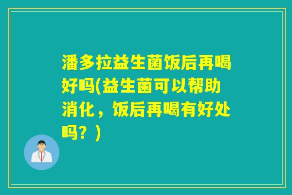 潘多拉益生菌饭后再喝好吗(益生菌可以帮助消化,饭后再喝有好处吗?) 潘多拉益生菌饭后再喝好吗(益生菌可以帮助消化,饭后再喝有好处吗?)