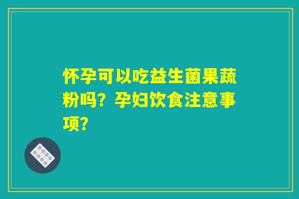 怀孕可以吃益生菌果蔬粉吗?孕妇饮食注意事项? 怀孕可以吃益生菌果蔬粉吗?孕妇饮食注意事项?