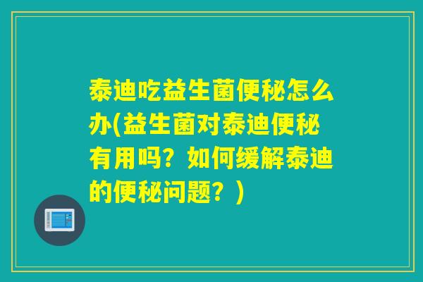 泰迪吃益生菌便秘怎么办(益生菌对泰迪便秘有用吗？如何缓解泰迪的便秘问题？)