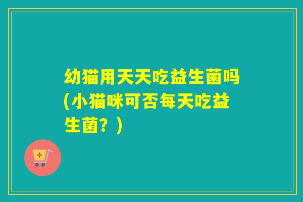 幼猫用天天吃益生菌吗(小猫咪可否每天吃益生菌？)