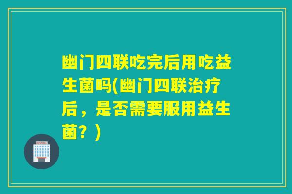 幽门四联吃完后用吃益生菌吗(幽门四联治疗后，是否需要服用益生菌？)