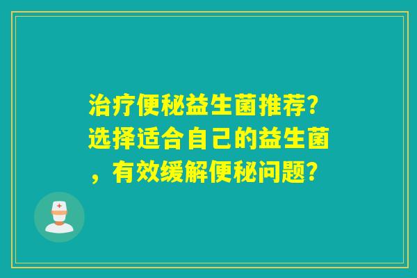 治疗便秘益生菌推荐？选择适合自己的益生菌，有效缓解便秘问题？