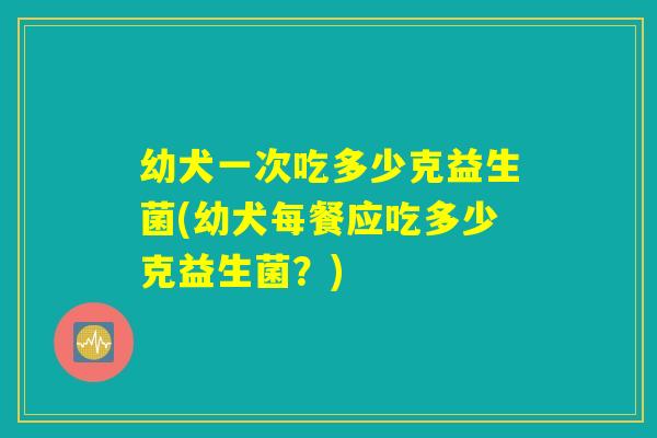 幼犬一次吃多少克益生菌(幼犬每餐应吃多少克益生菌？)