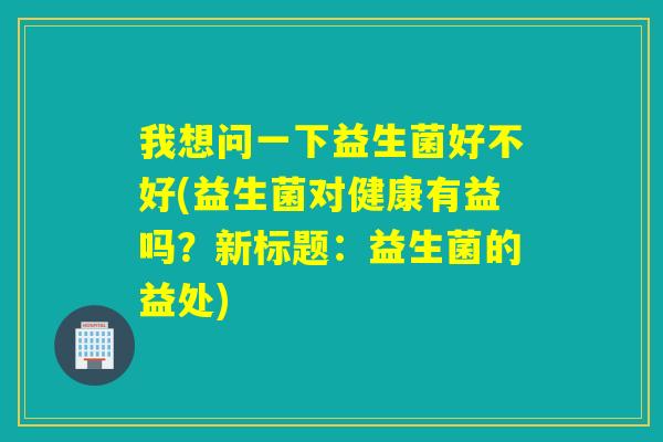 我想问一下益生菌好不好(益生菌对健康有益吗？新标题：益生菌的益处)