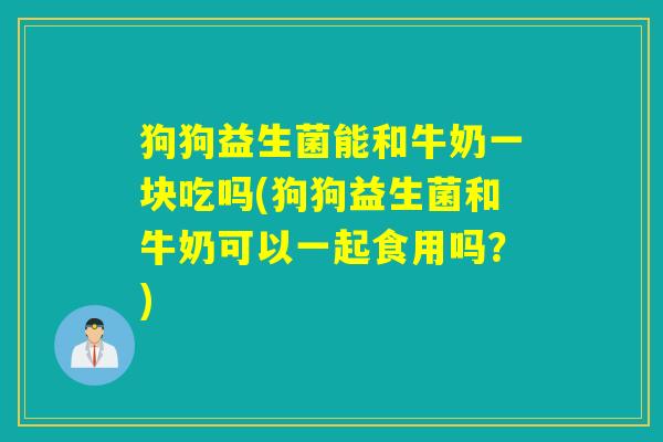 狗狗益生菌能和牛奶一块吃吗(狗狗益生菌和牛奶可以一起食用吗？)