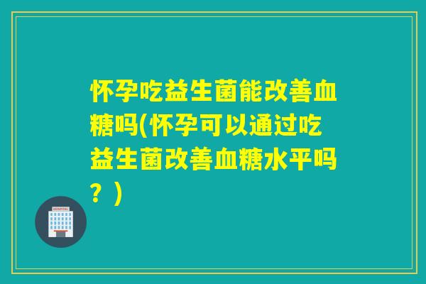 怀孕吃益生菌能改善血糖吗(怀孕可以通过吃益生菌改善血糖水平吗？)