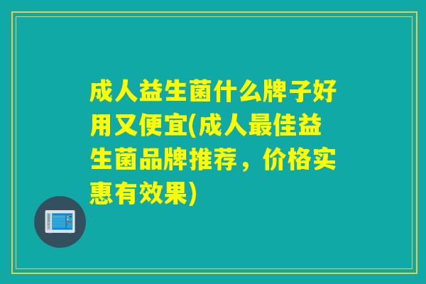 成人益生菌什么牌子好用又便宜(成人最佳益生菌品牌推荐，价格实惠有效果)