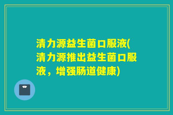 清力源益生菌口服液(清力源推出益生菌口服液，增强肠道健康)