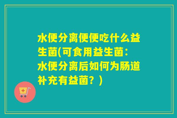 水便分离便便吃什么益生菌(可食用益生菌：水便分离后如何为肠道补充有益菌？)