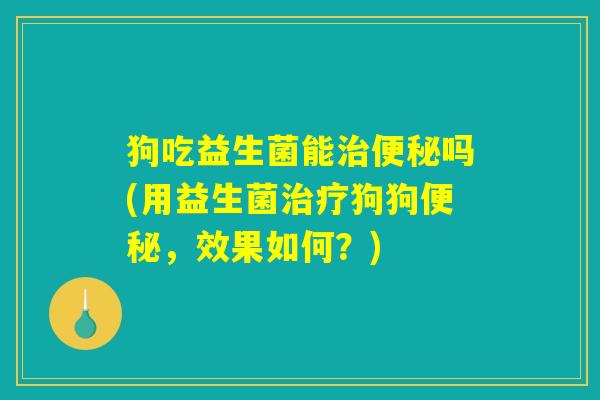 狗吃益生菌能治便秘吗(用益生菌治疗狗狗便秘，效果如何？)