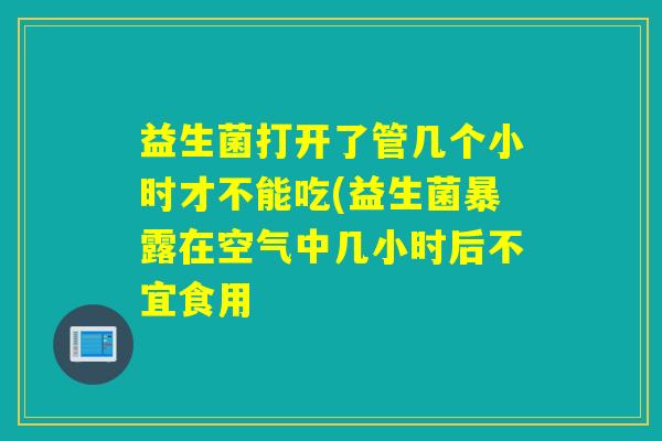 益生菌打开了管几个小时才不能吃(益生菌暴露在空气中几小时后不宜食用