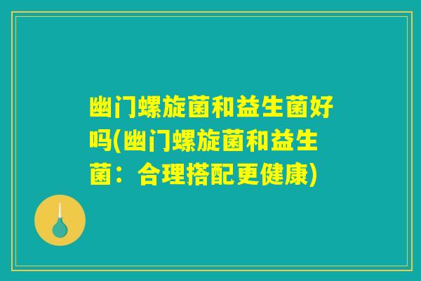 幽门螺旋菌和益生菌好吗(幽门螺旋菌和益生菌：合理搭配更健康)