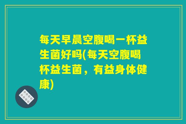 每天早晨空腹喝一杯益生菌好吗(每天空腹喝杯益生菌，有益身体健康)