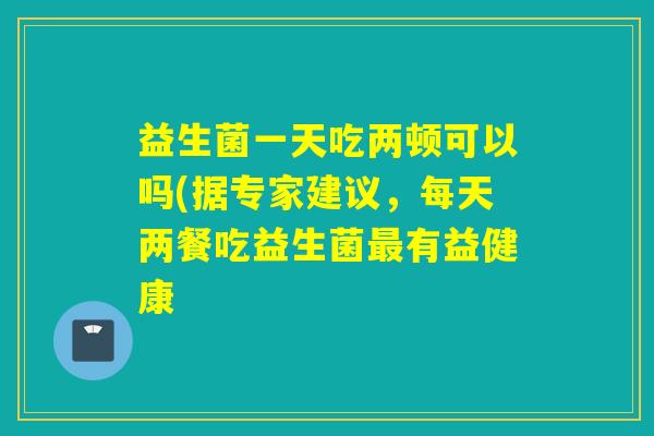 益生菌一天吃两顿可以吗(据专家建议，每天两餐吃益生菌最有益健康