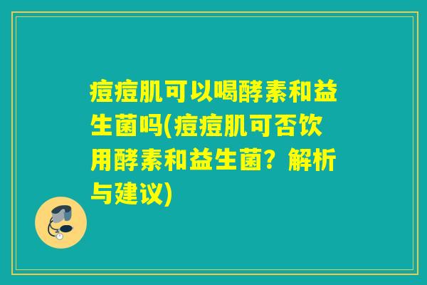 痘痘肌可以喝酵素和益生菌吗(痘痘肌可否饮用酵素和益生菌？解析与建议)