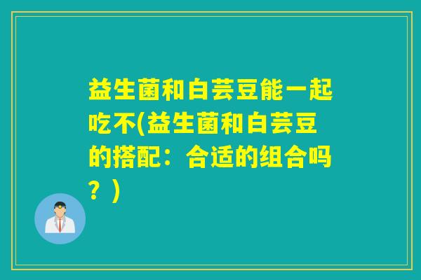 益生菌和白芸豆能一起吃不(益生菌和白芸豆的搭配：合适的组合吗？)