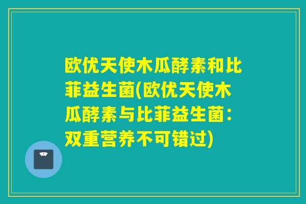 欧优天使木瓜酵素和比菲益生菌(欧优天使木瓜酵素与比菲益生菌：双重营养不可错过)