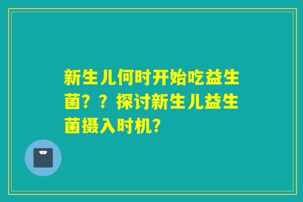 新生儿何时开始吃益生菌？？探讨新生儿益生菌摄入时机？