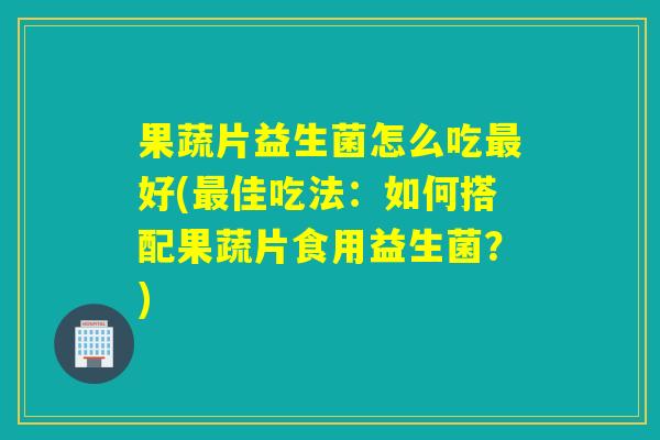 果蔬片益生菌怎么吃最好(最佳吃法：如何搭配果蔬片食用益生菌？)