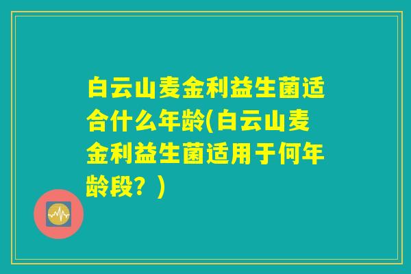 白云山麦金利益生菌适合什么年龄(白云山麦金利益生菌适用于何年龄段？)