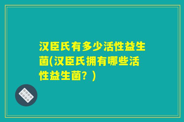 汉臣氏有多少活性益生菌(汉臣氏拥有哪些活性益生菌？)