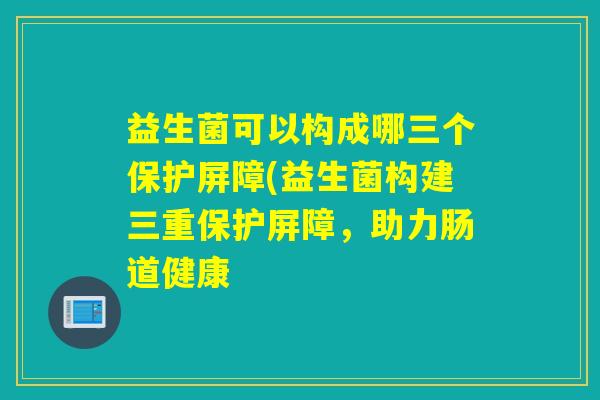 益生菌可以构成哪三个保护屏障(益生菌构建三重保护屏障，助力肠道健康