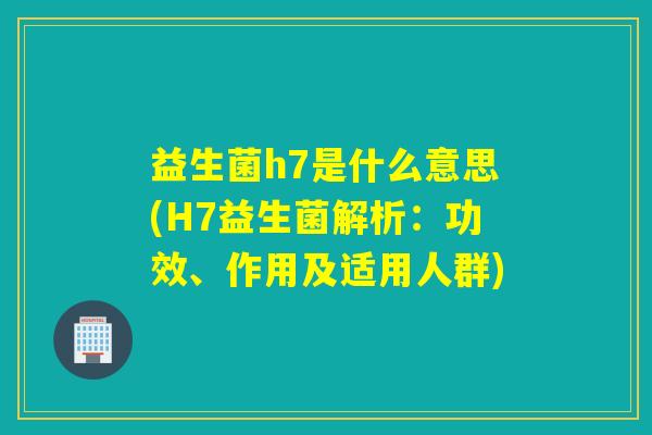 益生菌h7是什么意思(H7益生菌解析：功效、作用及适用人群)