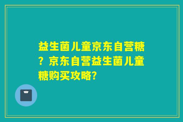 益生菌儿童京东自营糖？京东自营益生菌儿童糖购买攻略？