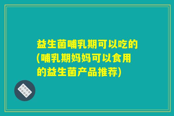 益生菌哺乳期可以吃的(哺乳期妈妈可以食用的益生菌产品推荐)
