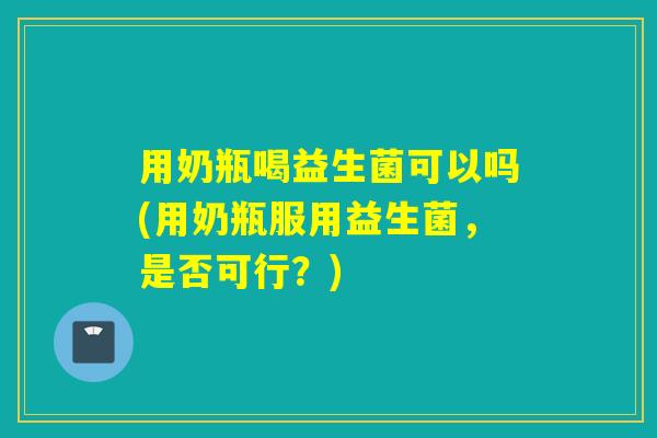 用奶瓶喝益生菌可以吗(用奶瓶服用益生菌，是否可行？)