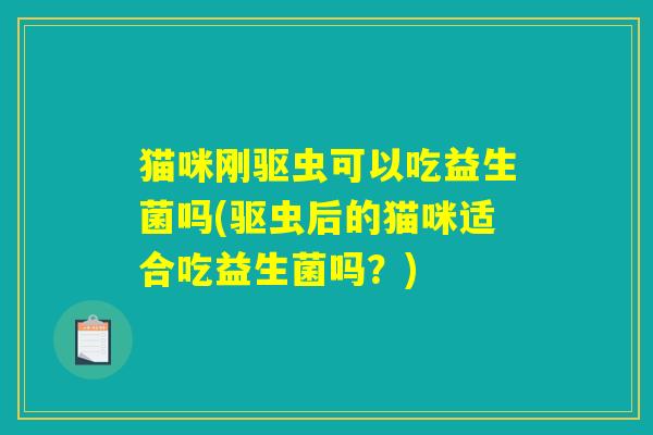 猫咪刚驱虫可以吃益生菌吗(驱虫后的猫咪适合吃益生菌吗？)