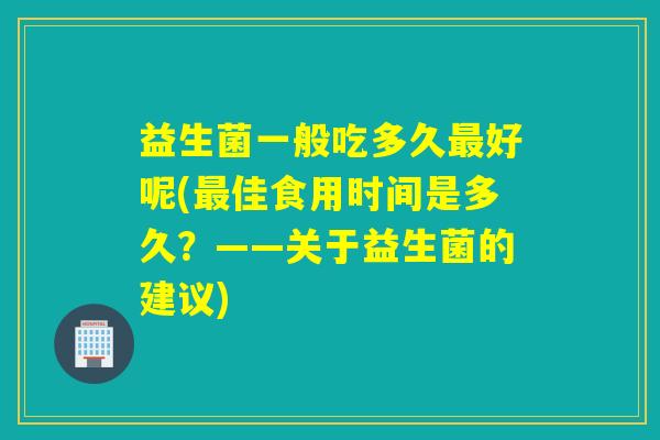 益生菌一般吃多久好呢(佳食用时间是多久?——关于益生菌的建议) 益生菌一般吃多久好呢(佳食用时间是多久?——关于益生菌的建议)
