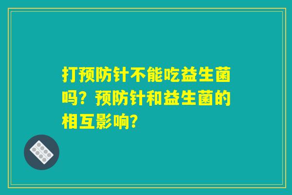 打预防针不能吃益生菌吗？预防针和益生菌的相互影响？
