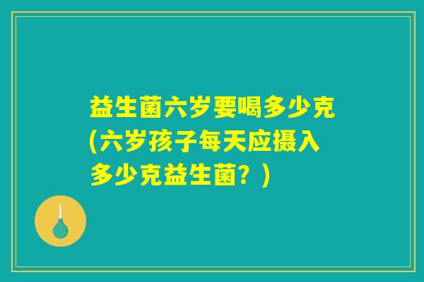 益生菌六岁要喝多少克(六岁孩子每天应摄入多少克益生菌？)