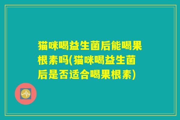 猫咪喝益生菌后能喝果根素吗(猫咪喝益生菌后是否适合喝果根素)