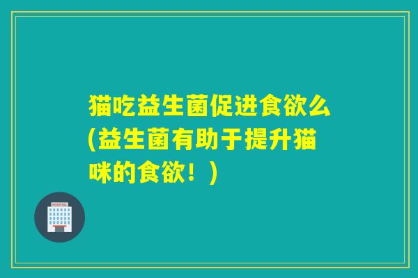 猫吃益生菌促进食欲么(益生菌有助于提升猫咪的食欲！)